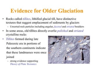 Evidence for Older Glaciation
• Rocks called tillites, lithified glacial till, have distinctive
textures that suggest emplacement of sediments by glaciers
– Unsorted rock particles including angular, faceted and striated boulders
• In some areas, old tillites directly overlie polished and striated
crystalline rocks
• Tillites formed during late
Paleozoic era in portions of
the southern continents indicate
that these landmasses were once
joined
– strong evidence supporting
Theory of Plate Tectonics
 