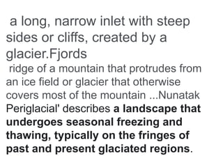 a long, narrow inlet with steep
sides or cliffs, created by a
glacier.Fjords
ridge of a mountain that protrudes from
an ice field or glacier that otherwise
covers most of the mountain ...Nunatak
Periglacial' describes a landscape that
undergoes seasonal freezing and
thawing, typically on the fringes of
past and present glaciated regions.
 