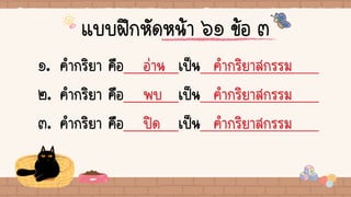 แบบฝึกหัดหน้า ๖๑ ข้อ ๓
๑. คากริยา คือ อ่าน เป็น คากริยาสกรรม
๒. คากริยา คือ พบ เป็น คากริยาสกรรม
๓. คากริยา คือ ปิด เป็น คากริยาสกรรม
 
