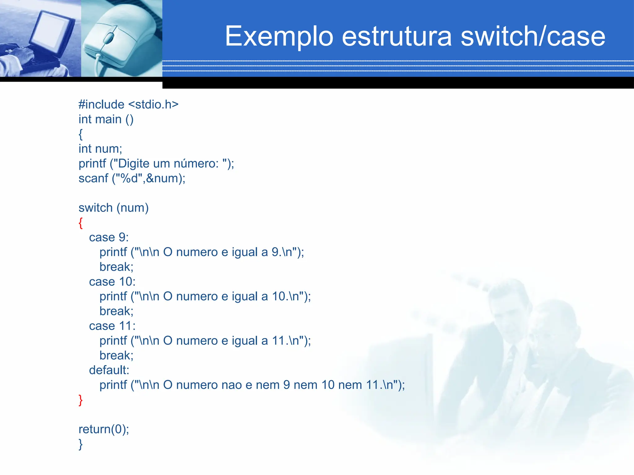Exemplo estrutura switch/case
#include <stdio.h>
int main ()
{
int num;
printf ("Digite um número: ");
scanf ("%d",&num);
switch (num)
{
case 9:
printf ("nn O numero e igual a 9.n");
break;
case 10:
printf ("nn O numero e igual a 10.n");
break;
case 11:
printf ("nn O numero e igual a 11.n");
break;
default:
printf ("nn O numero nao e nem 9 nem 10 nem 11.n");
}
return(0);
}
 