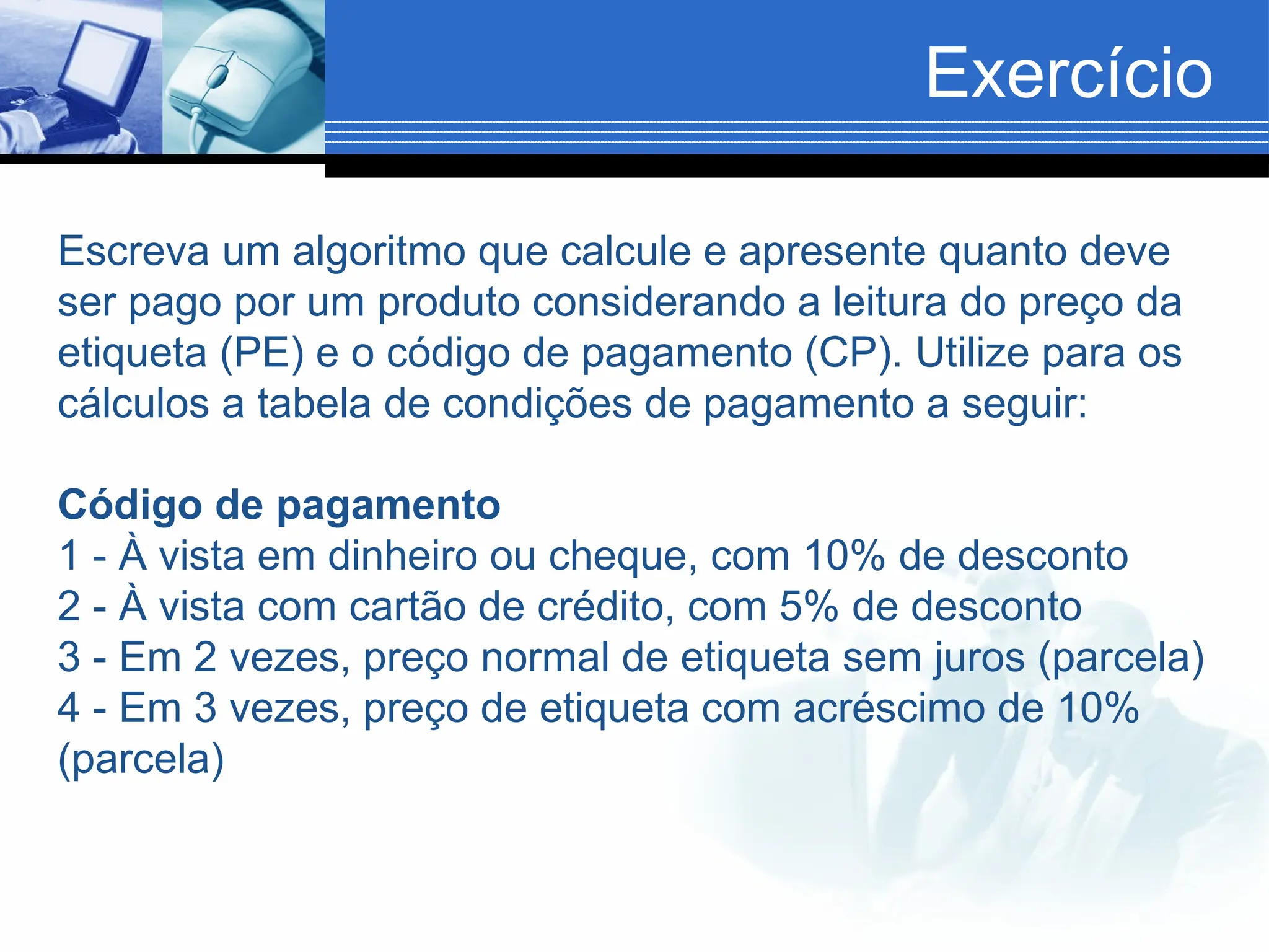 Exercício
Escreva um algoritmo que calcule e apresente quanto deve
ser pago por um produto considerando a leitura do preço da
etiqueta (PE) e o código de pagamento (CP). Utilize para os
cálculos a tabela de condições de pagamento a seguir:
Código de pagamento
1 - À vista em dinheiro ou cheque, com 10% de desconto
2 - À vista com cartão de crédito, com 5% de desconto
3 - Em 2 vezes, preço normal de etiqueta sem juros (parcela)
4 - Em 3 vezes, preço de etiqueta com acréscimo de 10%
(parcela)
 