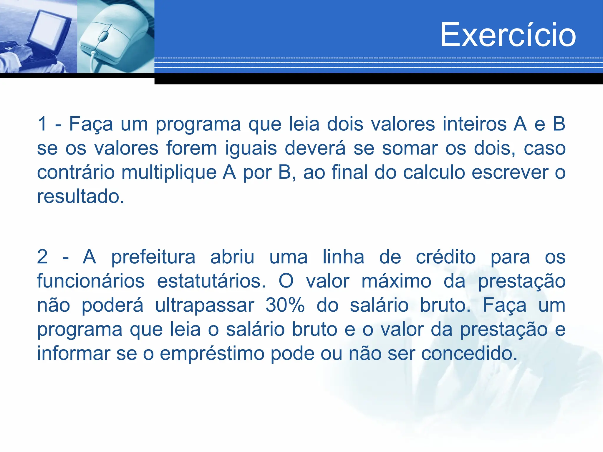 Exercício
1 - Faça um programa que leia dois valores inteiros A e B
se os valores forem iguais deverá se somar os dois, caso
contrário multiplique A por B, ao final do calculo escrever o
resultado.
2 - A prefeitura abriu uma linha de crédito para os
funcionários estatutários. O valor máximo da prestação
não poderá ultrapassar 30% do salário bruto. Faça um
programa que leia o salário bruto e o valor da prestação e
informar se o empréstimo pode ou não ser concedido.
 