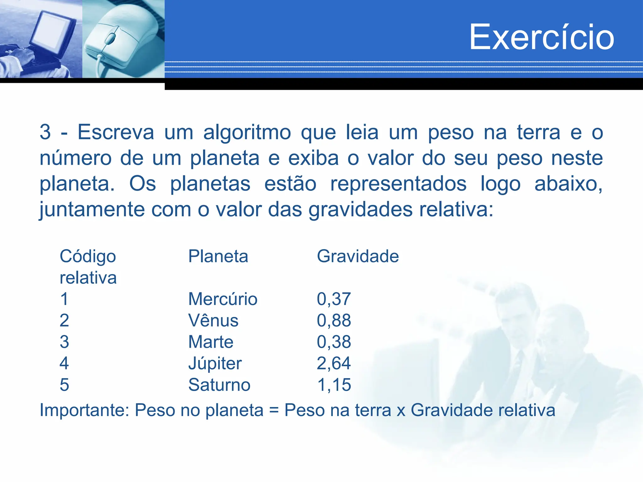 Exercício
3 - Escreva um algoritmo que leia um peso na terra e o
número de um planeta e exiba o valor do seu peso neste
planeta. Os planetas estão representados logo abaixo,
juntamente com o valor das gravidades relativa:
Código Planeta Gravidade
relativa
1 Mercúrio 0,37
2 Vênus 0,88
3 Marte 0,38
4 Júpiter 2,64
5 Saturno 1,15
Importante: Peso no planeta = Peso na terra x Gravidade relativa
 
