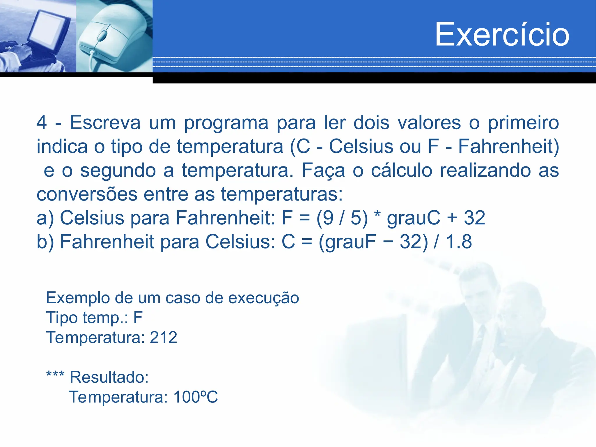 Exercício
4 - Escreva um programa para ler dois valores o primeiro
indica o tipo de temperatura (C - Celsius ou F - Fahrenheit)
e o segundo a temperatura. Faça o cálculo realizando as
conversões entre as temperaturas:
a) Celsius para Fahrenheit: F = (9 / 5) * grauC + 32
b) Fahrenheit para Celsius: C = (grauF − 32) / 1.8
Exemplo de um caso de execução
Tipo temp.: F
Temperatura: 212
*** Resultado:
Temperatura: 100ºC
 