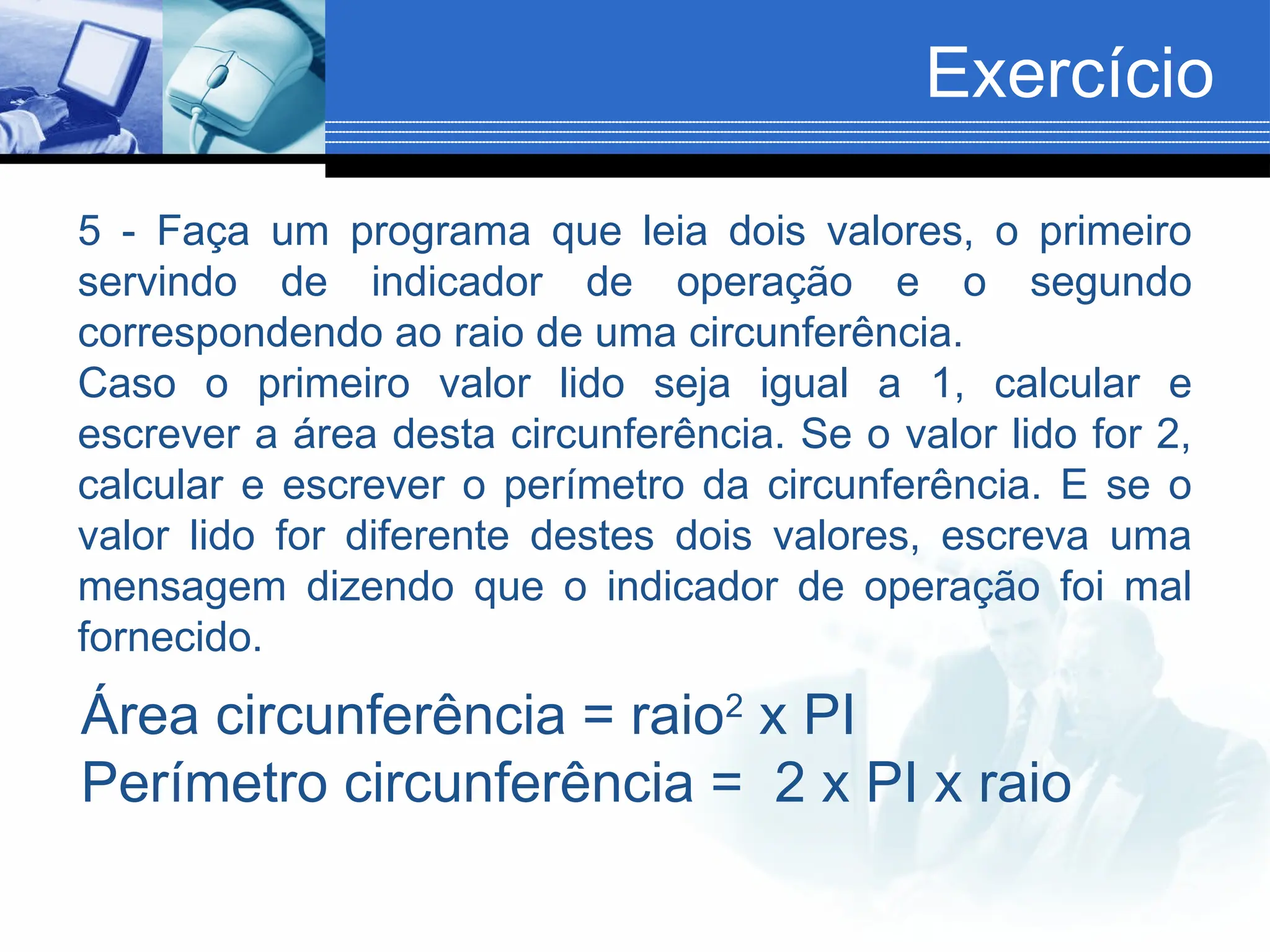 Exercício
5 - Faça um programa que leia dois valores, o primeiro
servindo de indicador de operação e o segundo
correspondendo ao raio de uma circunferência.
Caso o primeiro valor lido seja igual a 1, calcular e
escrever a área desta circunferência. Se o valor lido for 2,
calcular e escrever o perímetro da circunferência. E se o
valor lido for diferente destes dois valores, escreva uma
mensagem dizendo que o indicador de operação foi mal
fornecido.
Área circunferência = raio2
x PI
Perímetro circunferência = 2 x PI x raio
 