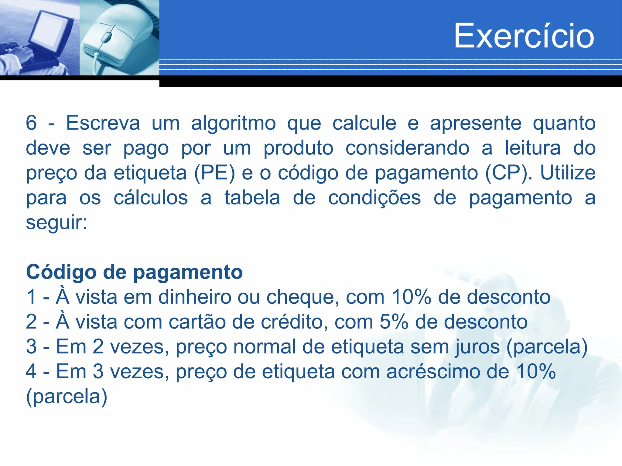 Exercício
6 - Escreva um algoritmo que calcule e apresente quanto
deve ser pago por um produto considerando a leitura do
preço da etiqueta (PE) e o código de pagamento (CP). Utilize
para os cálculos a tabela de condições de pagamento a
seguir:
Código de pagamento
1 - À vista em dinheiro ou cheque, com 10% de desconto
2 - À vista com cartão de crédito, com 5% de desconto
3 - Em 2 vezes, preço normal de etiqueta sem juros (parcela)
4 - Em 3 vezes, preço de etiqueta com acréscimo de 10%
(parcela)
 
