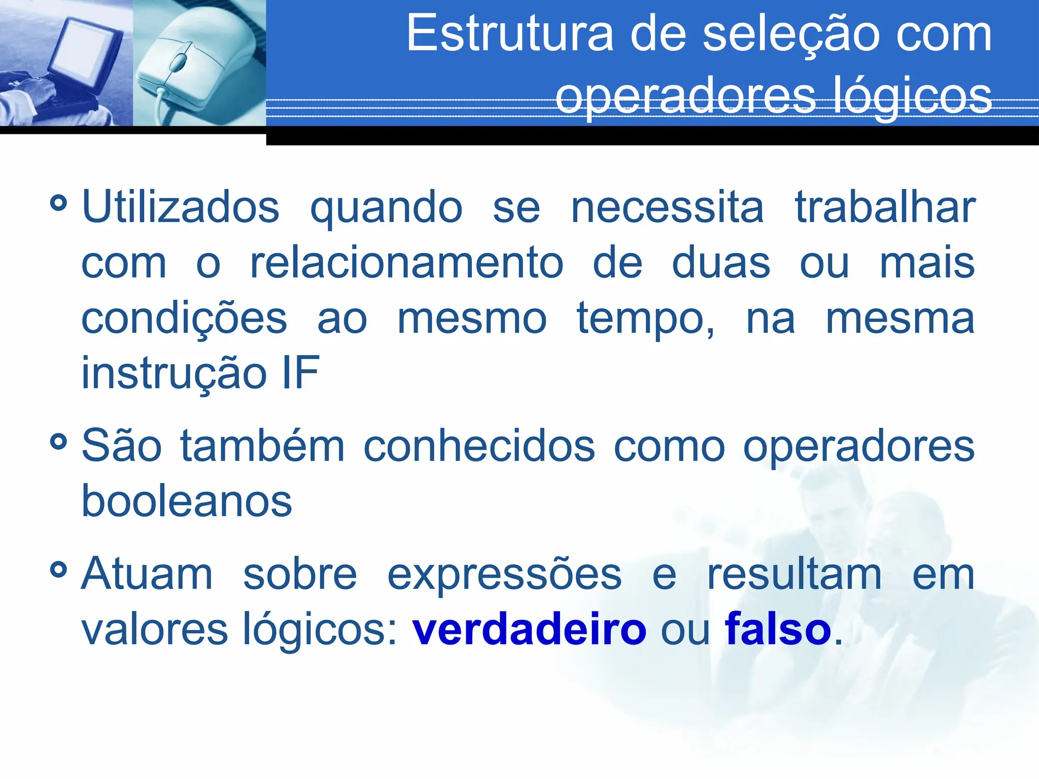 Estrutura de seleção com
operadores lógicos
 Utilizados quando se necessita trabalhar
com o relacionamento de duas ou mais
condições ao mesmo tempo, na mesma
instrução IF
 São também conhecidos como operadores
booleanos
 Atuam sobre expressões e resultam em
valores lógicos: verdadeiro ou falso.
 