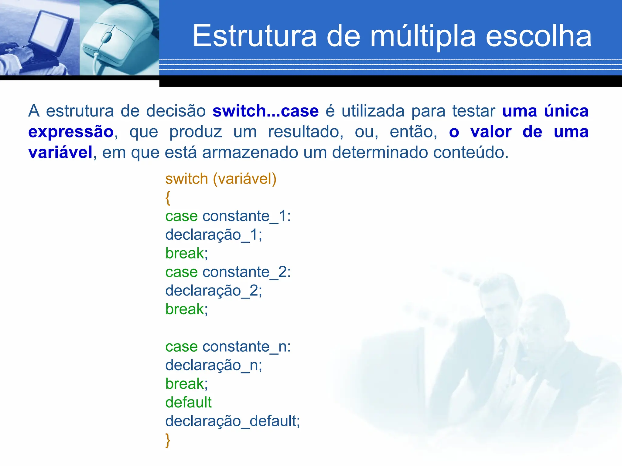 Estrutura de múltipla escolha
A estrutura de decisão switch...case é utilizada para testar uma única
expressão, que produz um resultado, ou, então, o valor de uma
variável, em que está armazenado um determinado conteúdo.
switch (variável)
{
case constante_1:
declaração_1;
break;
case constante_2:
declaração_2;
break;
case constante_n:
declaração_n;
break;
default
declaração_default;
}
 