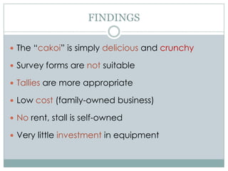 FINDINGS The “cakoi” is simply delicious and crunchy Survey forms are not suitable Tallies are more appropriate Low cost (family-owned business) No rent, stall is self-owned Very little investment in equipment 