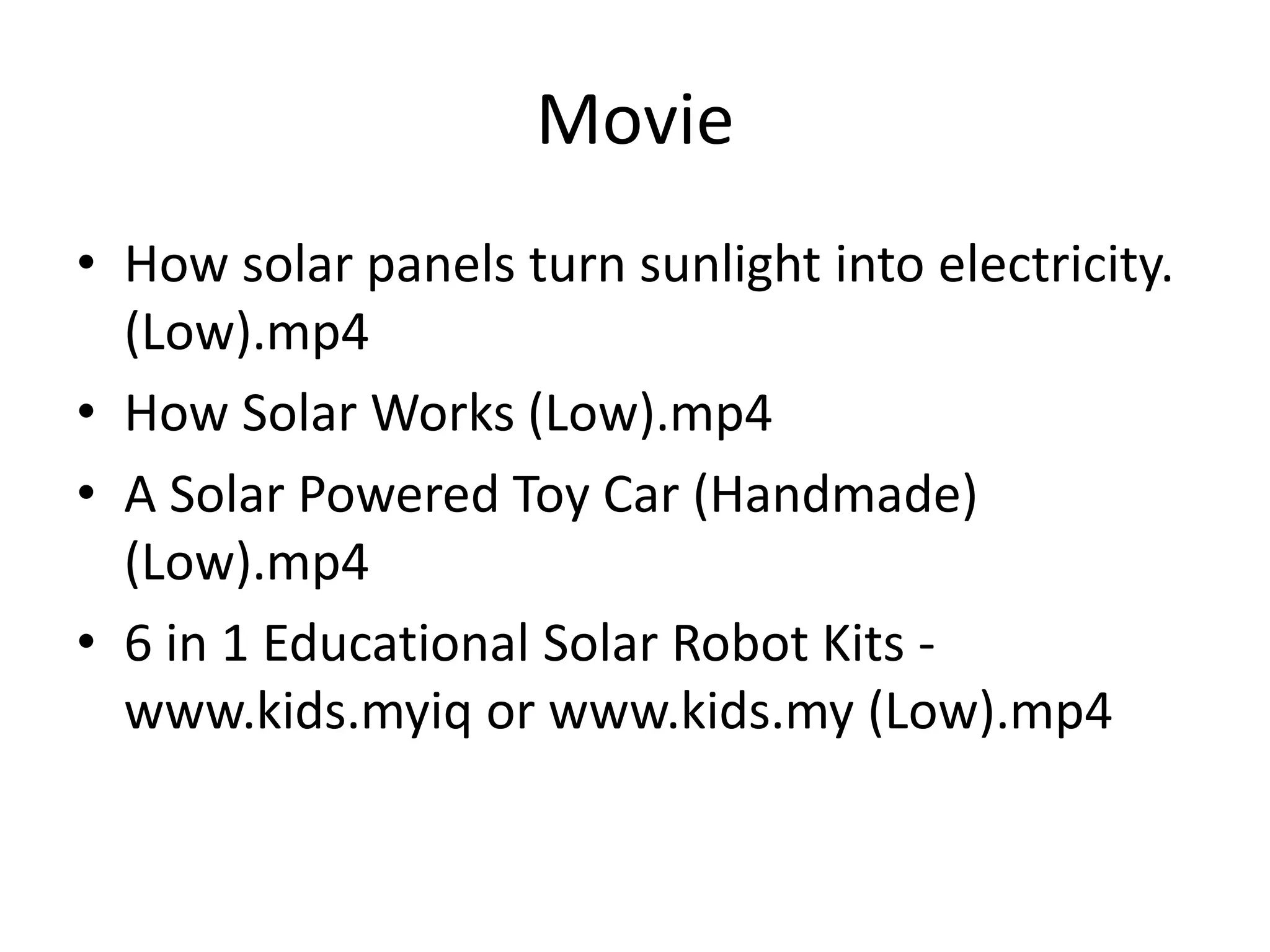 Movie
• How solar panels turn sunlight into electricity.
(Low).mp4
• How Solar Works (Low).mp4
• A Solar Powered Toy Car (Handmade)
(Low).mp4
• 6 in 1 Educational Solar Robot Kits -
www.kids.myiq or www.kids.my (Low).mp4
 