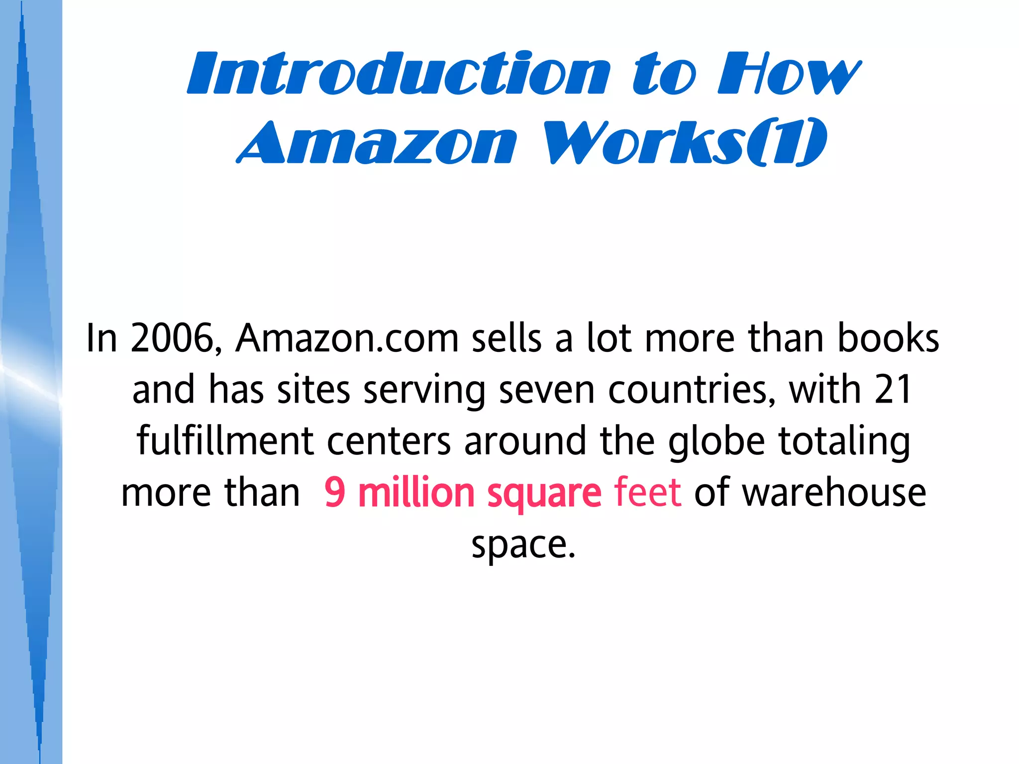 Introduction to How
       Amazon Works(1)

In 2006, Amazon.com sells a lot more than books
   and has sites serving seven countries, with 21
   fulfillment centers around the globe totaling
  more than 9 million square feet of warehouse
                       space.
 