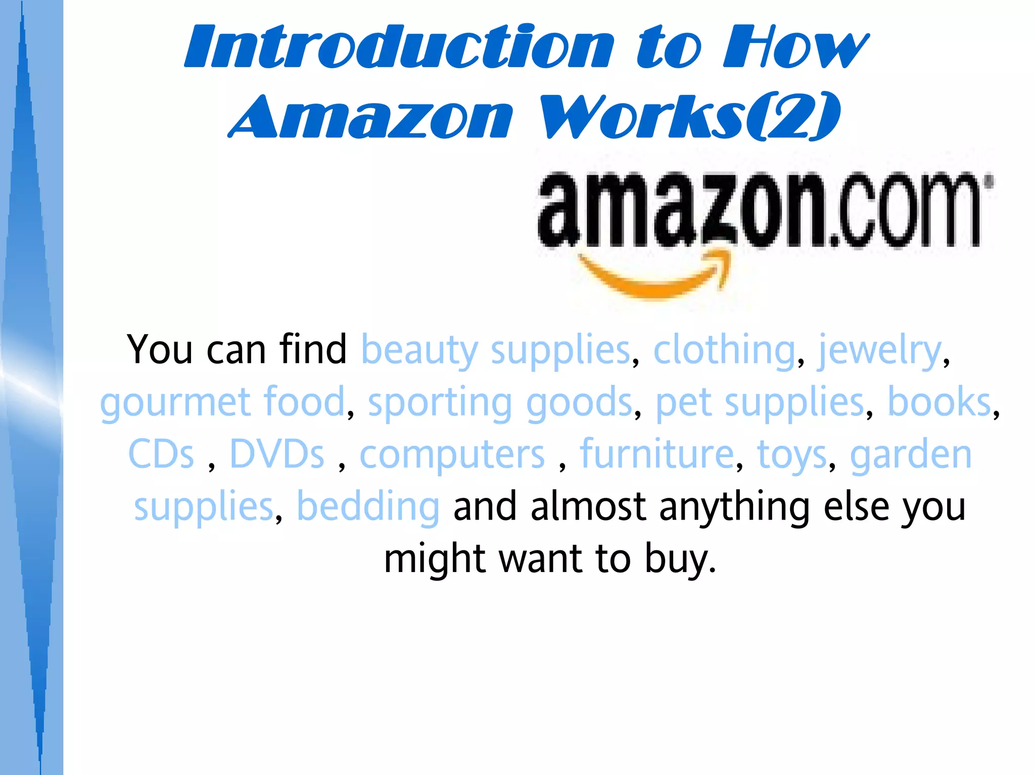 Introduction to How
     Amazon Works(2)


 You can find beauty supplies, clothing, jewelry,
gourmet food, sporting goods, pet supplies, books,
 CDs , DVDs , computers , furniture, toys, garden
  supplies, bedding and almost anything else you
                might want to buy.
 