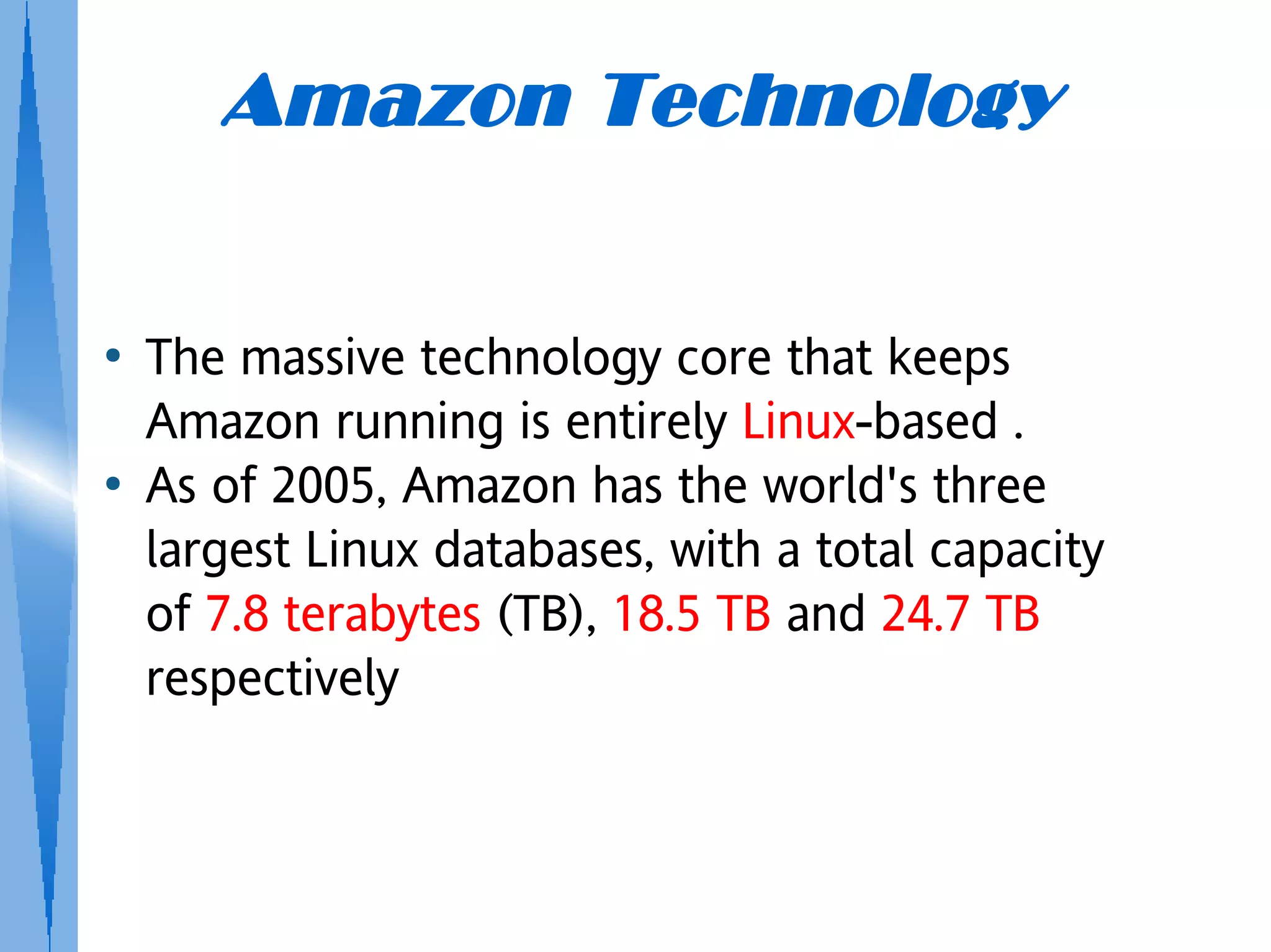 Amazon Technology


●   The massive technology core that keeps
    Amazon running is entirely Linux-based .
●   As of 2005, Amazon has the world's three
    largest Linux databases, with a total capacity
    of 7.8 terabytes (TB), 18.5 TB and 24.7 TB
    respectively
 