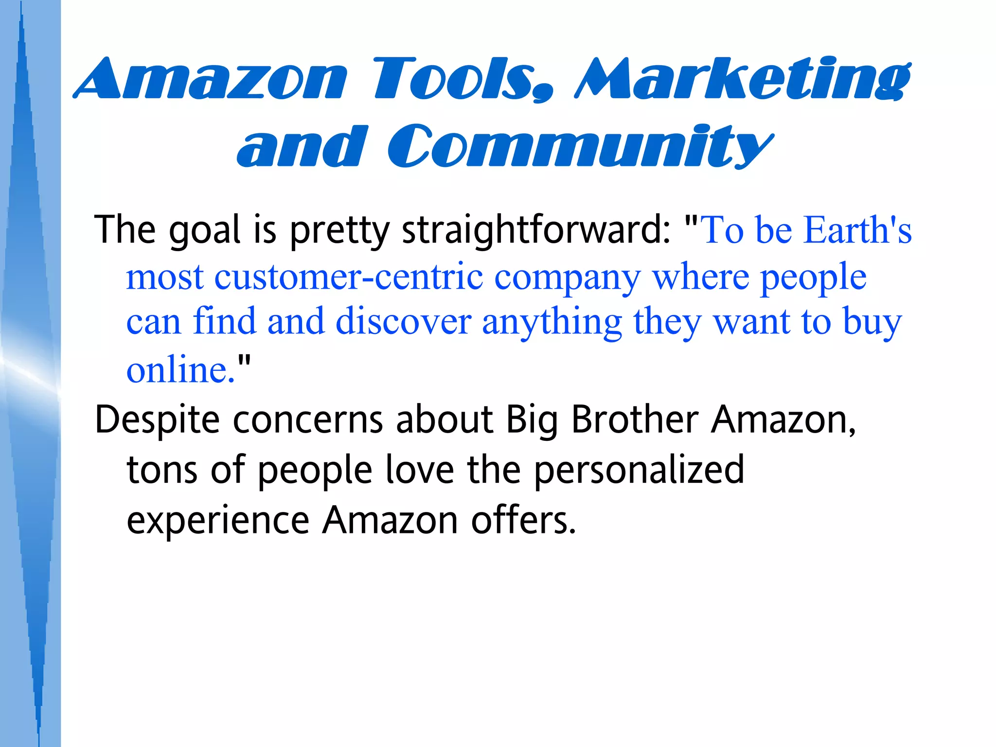 Amazon Tools, Marketing
   and Community
The goal is pretty straightforward: "To be Earth's
  most customer-centric company where people
  can find and discover anything they want to buy
  online."
Despite concerns about Big Brother Amazon,
  tons of people love the personalized
  experience Amazon offers.
 