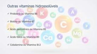 Outras vitaminas hidrossolúveis
 Piridoxina ou Vitamina B6
 Biotina ou Vitamina B7
 Ácido pantotênico ou Vitamina B5
 Ácido fólico ou Vitamina B9
 Cobalamina ou Vitamina B12
 