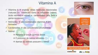 Vitamina A
 Vitamina A  engloba várias moléculas relacionadas
(naturais ou sintéticas) como os retinoides (retinol,
ácido retinóico e retinal) e carotenoides (alfa, beta e
gama-carotenos)
 Retinoides  são considerados vitaminas A pré-
formadas
 Carotenoides  são considerados provitaminas
 Retinol
 Pertence à função química álcool
 É precursor de outros retinoides
 Apenas os animais possuem o retinol
 
