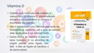 Vitamina D
 Engloba duas moléculas relacionadas: o
colecalciferol (a vitamina D encontrada nos
animais) e o ergocalciferol (a vitamina D
encontrada nas plantas)
 Não é estritamente uma vitamina, pois pode ser
sintetizada na epiderme, sob a ação da radiação
solar, sendo essa a sua principal fonte
 Outras fontes de vitamina D para os
seres humanos  os alimentos de
origem animal, como fígado, ovo,
leite e óleo de fígado de bacalhau e
de outros peixes
 