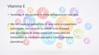 Vitamina E
 Tocoferóis  alfa-tocoferol  forma biologicamente mais ativa
 Não tem papel no metabolismo  atua como um importante
antioxidante, neutralizando os radicais livres formados
pela peroxidação de ácidos graxos poli-insaturados dos
fosfolipídeos da membrana plasmática e das lipoproteínas
plasmáticas
 