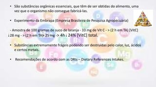• São substâncias orgânicas essenciais, que têm de ser obtidas do alimento, uma
vez que o organismo não consegue fabricá-las.
• Experimento da Embrapa (Empresa Brasileira de Pesquisa Agropecuária)
- Amostra de 100 gramas de suco de laranja - 33 mg de Vit C - > (2 h em TA) [VitC]
28 mg - > (2 h em TA) 25 mg -> 4h 24% [VitC] total.
• Substâncias extremamente frágeis podendo ser destruídas pelo calor, luz, ácidos
e certos metais.
• Recomendações de acordo com as DRIs – Dietary References Intakes.
 