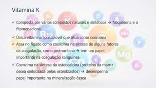 Vitamina K
 Composta por vários compostos naturais e sintéticos  filoquinona e a
fitomenadiona
 Única vitamina lipossolúvel que atua como coenzima
 Atua no fígado como coenzima na síntese de alguns fatores
da coagulação, como protrombina  tem um papel
importante na coagulação sanguínea
 Coenzima na síntese da osteocalcina (proteína da matriz
óssea sintetizada pelos osteoblastos)  desempenha
papel importante na mineralização óssea
 
