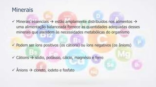 Minerais
 Minerais essenciais  estão amplamente distribuídos nos alimentos 
uma alimentação balanceada fornece as quantidades adequadas desses
minerais que atendem às necessidades metabólicas do organismo
 Podem ser íons positivos (os cátions) ou íons negativos (os ânions)
 Cátions  sódio, potássio, cálcio, magnésio e ferro
 Ânions  cloreto, iodeto e fosfato
 