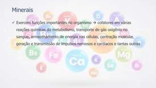 Minerais
 Exercem funções importantes no organismo  cofatores em várias
reações químicas do metabolismo, transporte de gás oxigênio no
sangue, armazenamento de energia nas células, contração muscular,
geração e transmissão de impulsos nervosos e cardíacos e tantas outras
 