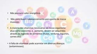 • Não possuem valor energético.
• Não contribuem substancialmente para ganho de massa
muscular.
• A maioria das vitaminas necessárias ao nosso organismo
atua como coenzima. e, portanto, devem ser adquiridas
através da ingestão de alimentos (frutas, verduras, legumes,
carnes etc).
• A falta de vitaminas pode acarretar em diversas doenças
(avitaminoses).
 