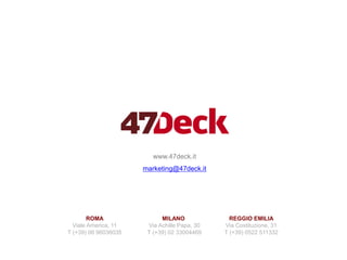 www.47deck.it
marketing@47deck.it
ROMA
Viale America, 11
T (+39) 06 96036035
MILANO
Via Achille Papa, 30
T (+39) 02 33004469
REGGIO EMILIA
Via Costituzione, 31
T (+39) 0522 511332
 