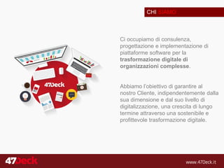 CHI SIAMO
Ci occupiamo di consulenza,
progettazione e implementazione di
piattaforme software per la
trasformazione digitale di
organizzazioni complesse.
Abbiamo l’obiettivo di garantire al
nostro Cliente, indipendentemente dalla
sua dimensione e dal suo livello di
digitalizzazione, una crescita di lungo
termine attraverso una sostenibile e
profittevole trasformazione digitale.
 