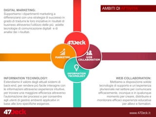 AMBITI DI ATTIVITA’DIGITAL MARKETING:
Supportiamo i dipartimenti marketing a
differenziarsi con una strategia di successo in
grado di tradurre le loro iniziative in risultati di
business attraverso l’utilizzo delle più adatte
tecnologie di comunicazione digitali e di
analisi dei i risultati.
INFORMATION TECHNOLOGY:
Estendiamo il valore degli attuali sistemi di
back-end, per rendere più facile interagire con
le informazioni attraverso esperienze intuitive,
per trovare una maggiore efficienza attraverso
l’automazione dei processi e per consentire
agli utenti di gestire ambienti applicativi in
base alle loro specifiche esigenze.
WEB COLLABORATION:
Mettiamo a disposizione solide
tecnologie di supporto e un’esperienza
pluriennale nel settore per comunicare
efficacemente, ovunque e in qualunque
momento per creare, distribuire e
monitorare efficaci esperienze educative
per allievi e formatori.
 