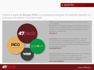 IL NOSTRO GRUPPO
47Deck è parte del Gruppo PICO, un ecosistema sinergico di 4 aziende operanti con
successo nel settore IT a diversi livelli.
PICO è un distributore specializzato di prodotti e servizi
personalizzati.
Rivenditori, VAR, System Integrators, Software House ed
e-Tailers sono i clienti a cui PICO, già dai primi anni 80, si
rivolge con una particolare attenzione dedicata ai settori
Education ed Enterprise.
www.pico.it
Graphiland è uno store online specializzato. Con oltre
70.000 referenze, Graphiland dispone di uno staff di
Specialist in grado di offrire servizi di consulenza difficili da
trovare presso i tradizionali punti di vendita Retail sempre
più orientati al consumer.
www.graphiland.it
Inside Training, nata nel 2001 come centro di formazione
e consulenza specializzato sui software per la
progettazione e la creatività digitale, organizza eventi e
corsi su temi legati all’innovazione e al digitale.
www.inside-training.it
 