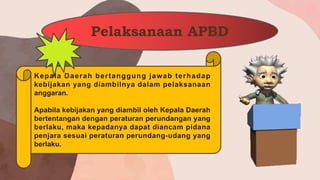 Pelaksanaan APBD
Kepala Daerah bertanggung jawab terhadap
kebijakan yang diambilnya dalam pelaksanaan
anggaran.
Apabila kebijakan yang diambil oleh Kepala Daerah
bertentangan dengan peraturan perundangan yang
berlaku, maka kepadanya dapat diancam pidana
penjara sesuai peraturan perundang-udang yang
berlaku.
 