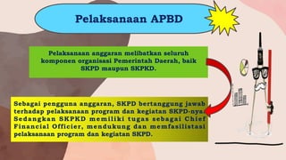Pelaksanaan anggaran melibatkan seluruh
komponen organisasi Pemerintah Daerah, baik
SKPD maupun SKPKD.
Sebagai pengguna anggaran, SKPD bertanggung jawab
terhadap pelaksanaan program dan kegiatan SKPD-nya.
Sedangkan SKPKD memiliki tugas sebagai Chief
Financial Officier, mendukung dan memfasilistasi
pelaksanaan program dan kegiatan SKPD.
Pelaksanaan APBD
 