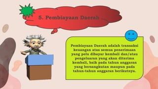 5. Pembiayaan Daerah
Pembiayaan Daerah adalah transaksi
keuangan atas semua penerimaan
yang pelu dibayar kembali dan/atau
pengeluaran yang akan diterima
kembali, baik pada tahun anggaran
yang bersangkutan maupun pada
tahun-tahun anggaran berikutnya.
 