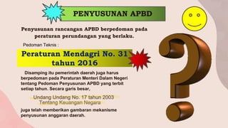 PENYUSUNAN APBD
Penyusunan rancangan APBD berpedoman pada
peraturan perundangan yang berlaku.
Peraturan Mendagri No. 31
tahun 2016
Pedoman Teknis :
Disamping itu pemerintah daerah juga harus
berpedoman pada Peraturan Menteri Dalam Negeri
tentang Pedoman Penyusunan APBD yang terbit
setiap tahun. Secara garis besar,
juga telah memberikan gambaran mekanisme
penyusunan anggaran daerah.
Undang Undang No. 17 tahun 2003
Tentang Keuangan Negara
 