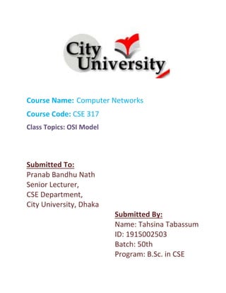 Course Name: Computer Networks
Course Code: CSE 317
Class Topics: OSI Model
Submitted To:
Pranab Bandhu Nath
Senior Lecturer,
CSE Department,
City University, Dhaka
Submitted By:
Name: Tahsina Tabassum
ID: 1915002503
Batch: 50th
Program: B.Sc. in CSE
 