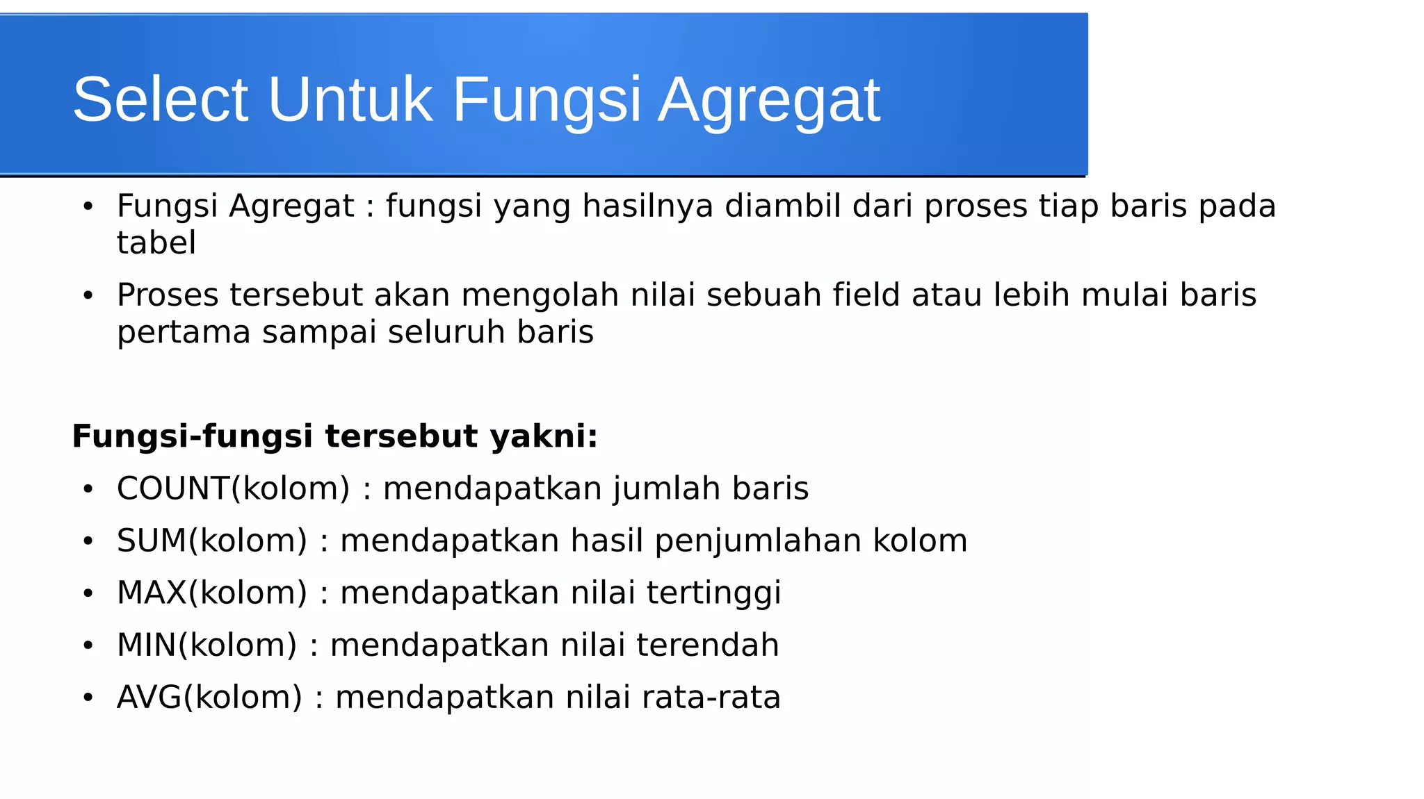 Select Untuk Fungsi Agregat
●

●

Fungsi Agregat : fungsi yang hasilnya diambil dari proses tiap baris pada
tabel
Proses tersebut akan mengolah nilai sebuah field atau lebih mulai baris
pertama sampai seluruh baris

Fungsi-fungsi tersebut yakni:
●

COUNT(kolom) : mendapatkan jumlah baris

●

SUM(kolom) : mendapatkan hasil penjumlahan kolom

●

MAX(kolom) : mendapatkan nilai tertinggi

●

MIN(kolom) : mendapatkan nilai terendah

●

AVG(kolom) : mendapatkan nilai rata-rata

 
