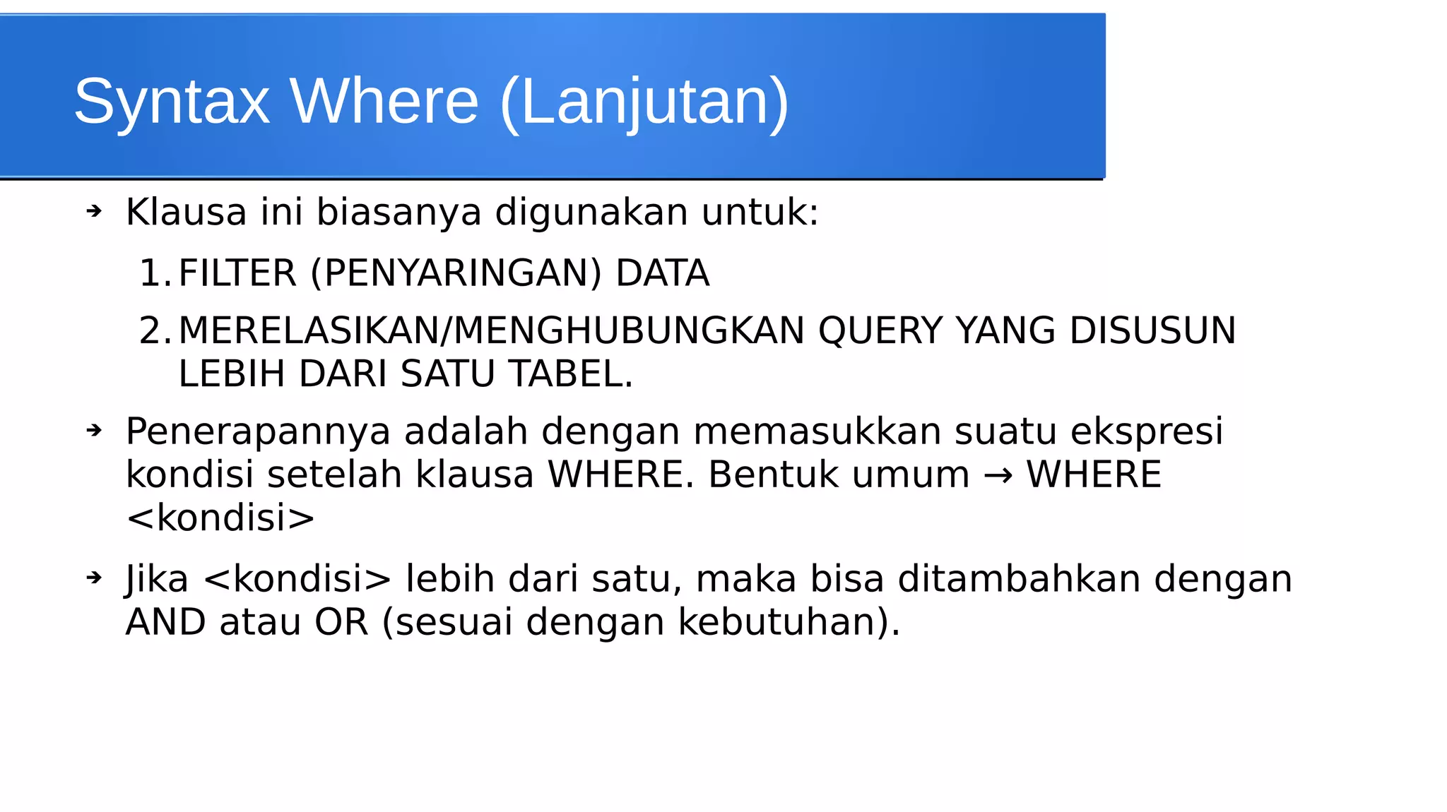 Syntax Where (Lanjutan)
➔

Klausa ini biasanya digunakan untuk:
1. FILTER (PENYARINGAN) DATA
2. MERELASIKAN/MENGHUBUNGKAN QUERY YANG DISUSUN
LEBIH DARI SATU TABEL.

➔

➔

Penerapannya adalah dengan memasukkan suatu ekspresi
kondisi setelah klausa WHERE. Bentuk umum → WHERE
<kondisi>
Jika <kondisi> lebih dari satu, maka bisa ditambahkan dengan
AND atau OR (sesuai dengan kebutuhan).

 