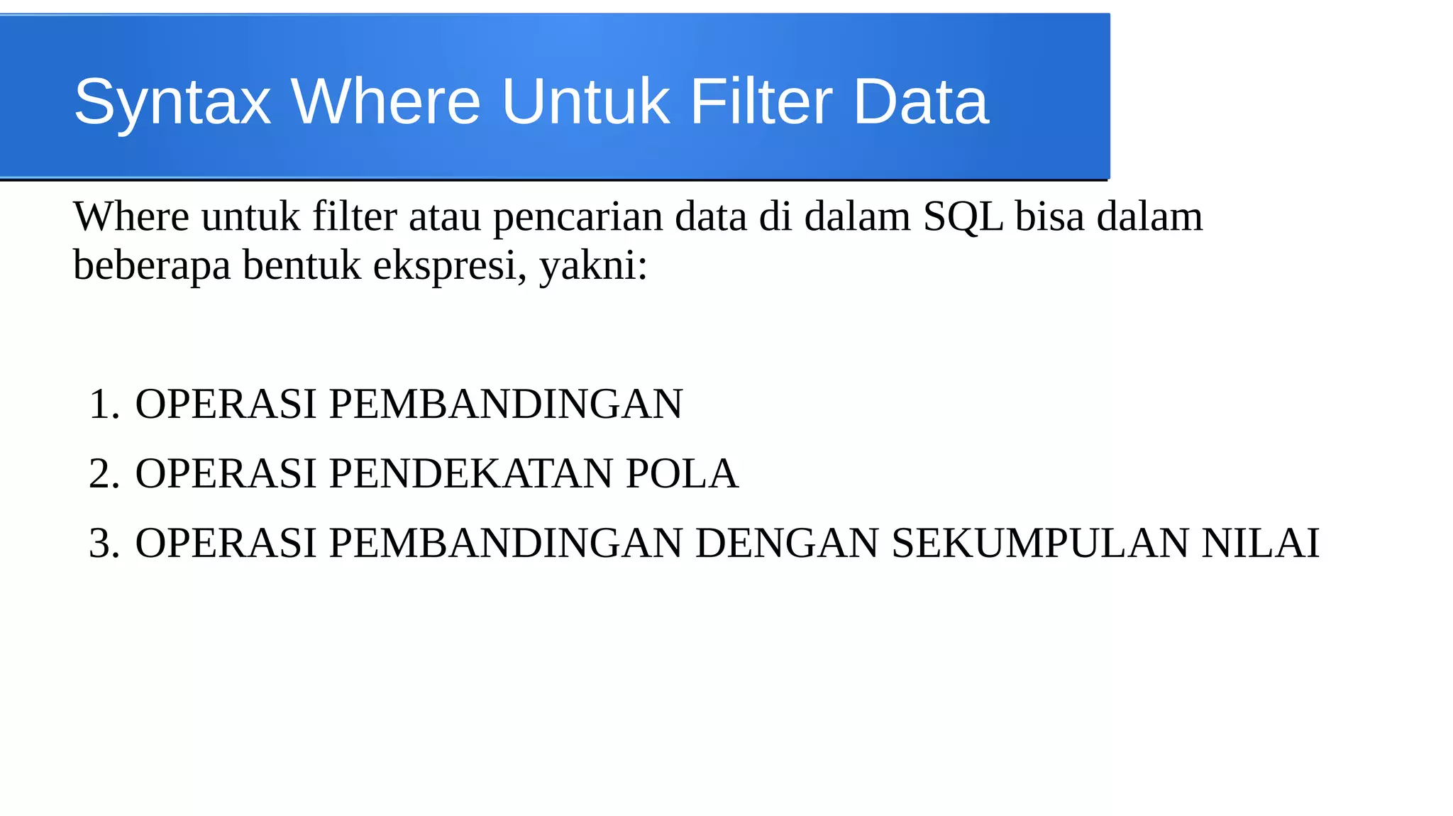 Syntax Where Untuk Filter Data
Where untuk filter atau pencarian data di dalam SQL bisa dalam
beberapa bentuk ekspresi, yakni:
1. OPERASI PEMBANDINGAN
2. OPERASI PENDEKATAN POLA
3. OPERASI PEMBANDINGAN DENGAN SEKUMPULAN NILAI

 
