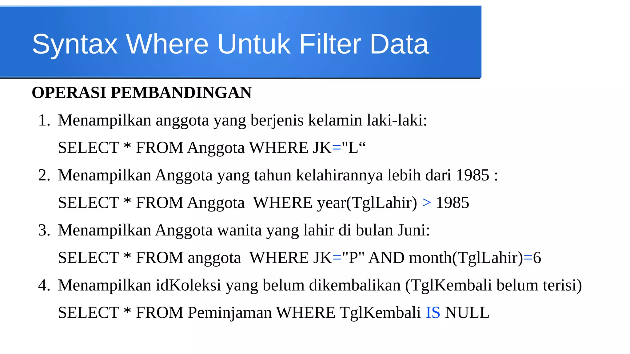 Syntax Where Untuk Filter Data
OPERASI PEMBANDINGAN
1. Menampilkan anggota yang berjenis kelamin laki-laki:
SELECT * FROM Anggota WHERE JK="L“
2. Menampilkan Anggota yang tahun kelahirannya lebih dari 1985 :
SELECT * FROM Anggota WHERE year(TglLahir) > 1985
3. Menampilkan Anggota wanita yang lahir di bulan Juni:
SELECT * FROM anggota WHERE JK="P" AND month(TglLahir)=6
4. Menampilkan idKoleksi yang belum dikembalikan (TglKembali belum terisi)
SELECT * FROM Peminjaman WHERE TglKembali IS NULL

 
