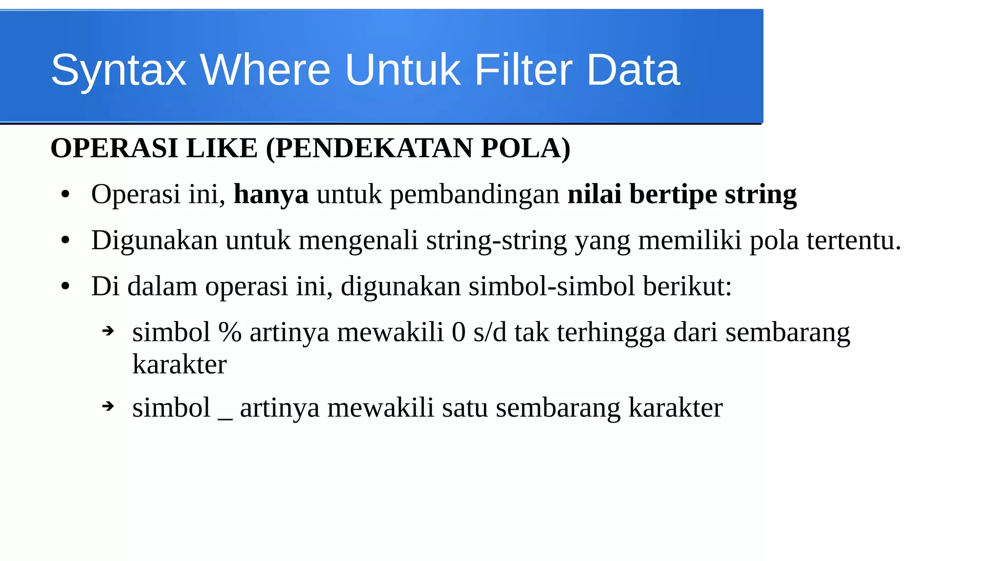Syntax Where Untuk Filter Data
OPERASI LIKE (PENDEKATAN POLA)
●

Operasi ini, hanya untuk pembandingan nilai bertipe string

●

Digunakan untuk mengenali string-string yang memiliki pola tertentu.

●

Di dalam operasi ini, digunakan simbol-simbol berikut:
➔

➔

simbol % artinya mewakili 0 s/d tak terhingga dari sembarang
karakter
simbol _ artinya mewakili satu sembarang karakter

 