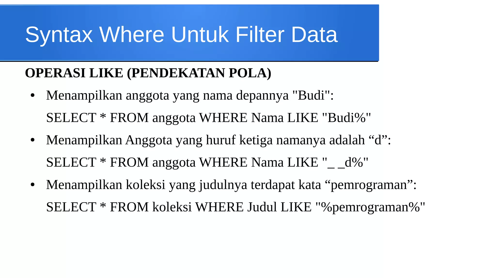 Syntax Where Untuk Filter Data
OPERASI LIKE (PENDEKATAN POLA)
●

Menampilkan anggota yang nama depannya "Budi":
SELECT * FROM anggota WHERE Nama LIKE "Budi%"

●

Menampilkan Anggota yang huruf ketiga namanya adalah “d”:
SELECT * FROM anggota WHERE Nama LIKE "_ _d%"

●

Menampilkan koleksi yang judulnya terdapat kata “pemrograman”:
SELECT * FROM koleksi WHERE Judul LIKE "%pemrograman%"

 