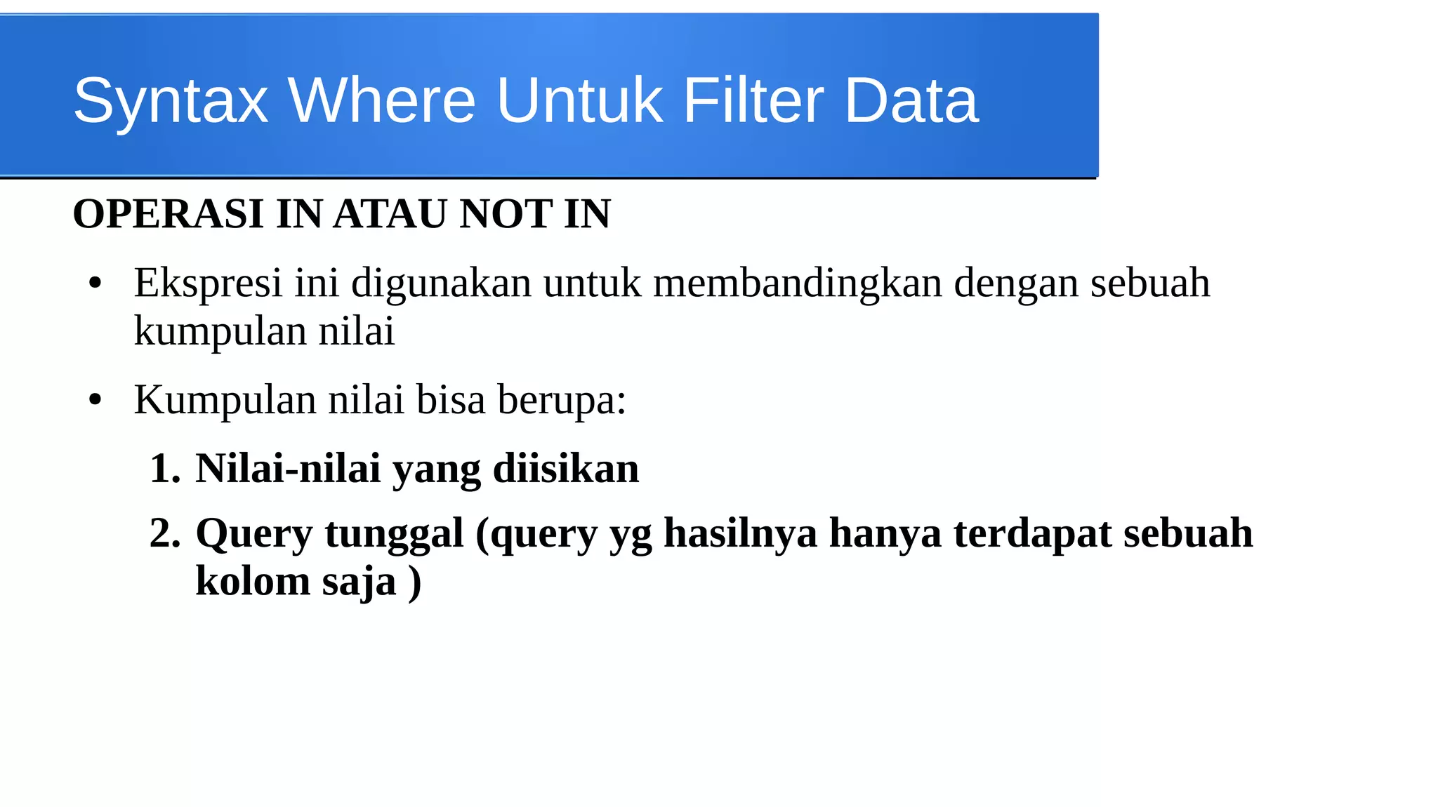 Syntax Where Untuk Filter Data
OPERASI IN ATAU NOT IN
●

●

Ekspresi ini digunakan untuk membandingkan dengan sebuah
kumpulan nilai
Kumpulan nilai bisa berupa:
1. Nilai-nilai yang diisikan
2. Query tunggal (query yg hasilnya hanya terdapat sebuah
kolom saja )

 