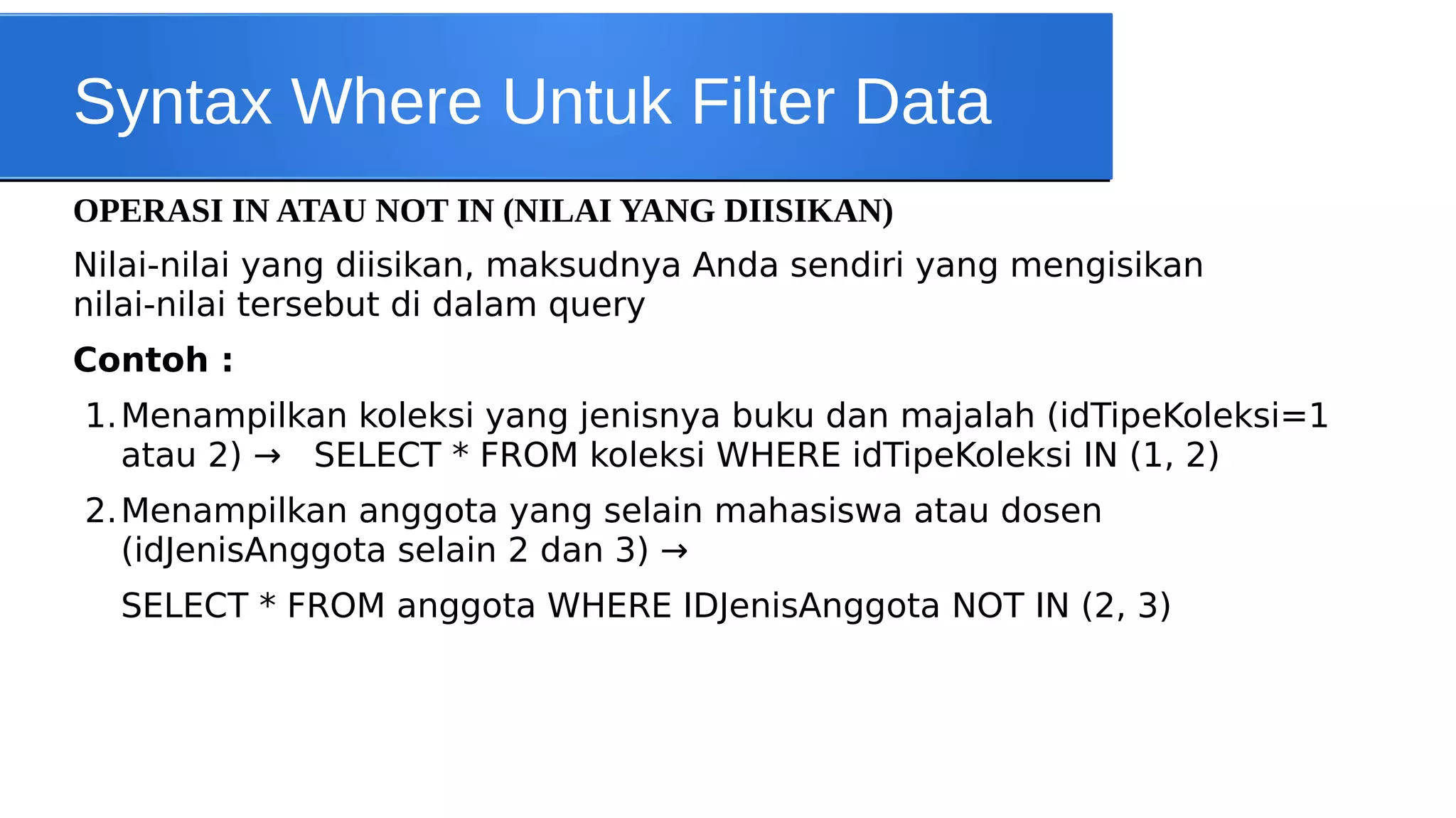 Syntax Where Untuk Filter Data
OPERASI IN ATAU NOT IN (NILAI YANG DIISIKAN)
Nilai-nilai yang diisikan, maksudnya Anda sendiri yang mengisikan
nilai-nilai tersebut di dalam query
Contoh :
1. Menampilkan koleksi yang jenisnya buku dan majalah (idTipeKoleksi=1
atau 2) → SELECT * FROM koleksi WHERE idTipeKoleksi IN (1, 2)
2. Menampilkan anggota yang selain mahasiswa atau dosen
(idJenisAnggota selain 2 dan 3) →
SELECT * FROM anggota WHERE IDJenisAnggota NOT IN (2, 3)

 