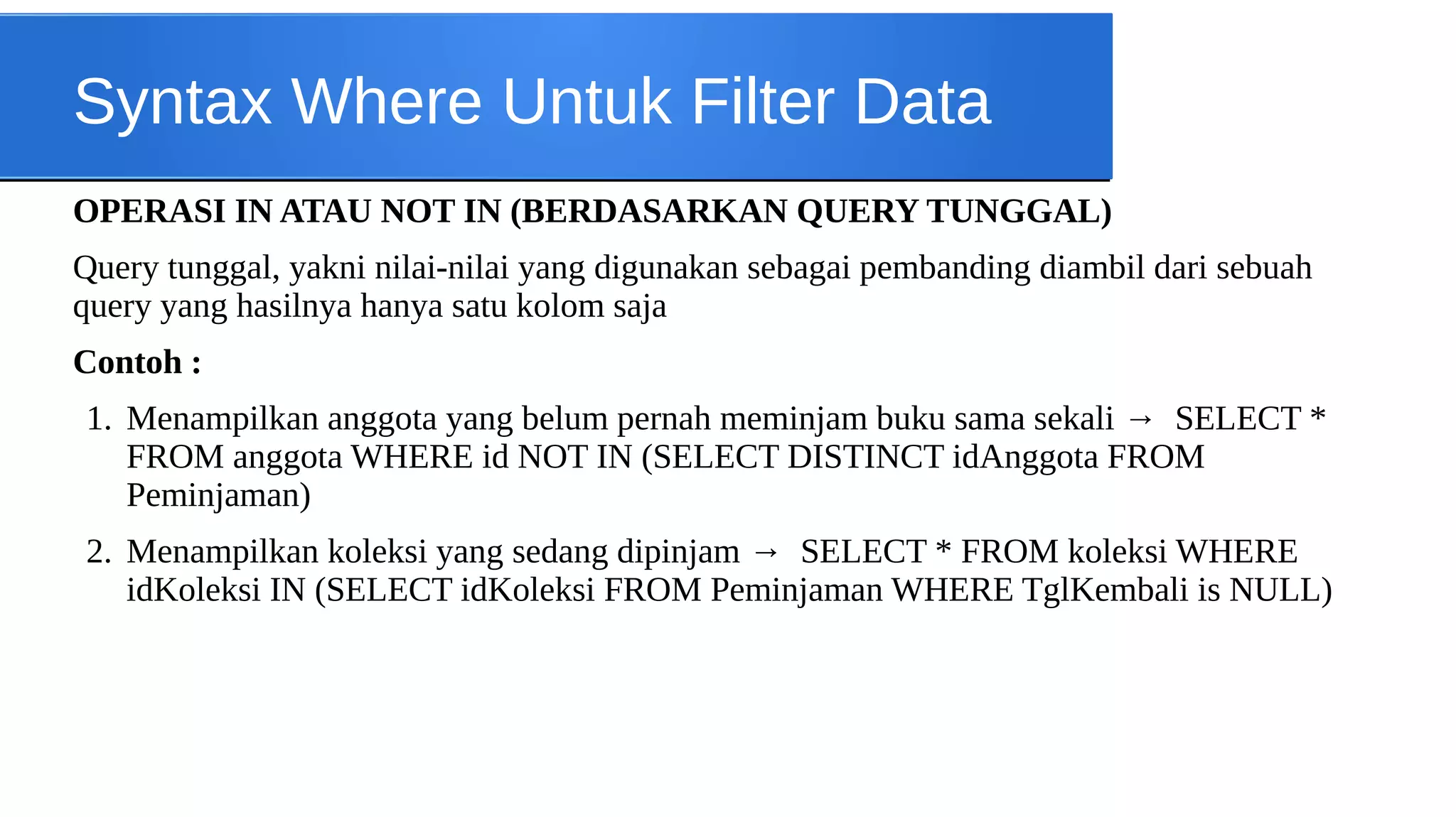 Syntax Where Untuk Filter Data
OPERASI IN ATAU NOT IN (BERDASARKAN QUERY TUNGGAL)
Query tunggal, yakni nilai-nilai yang digunakan sebagai pembanding diambil dari sebuah
query yang hasilnya hanya satu kolom saja
Contoh :
1. Menampilkan anggota yang belum pernah meminjam buku sama sekali → SELECT *
FROM anggota WHERE id NOT IN (SELECT DISTINCT idAnggota FROM
Peminjaman)
2. Menampilkan koleksi yang sedang dipinjam → SELECT * FROM koleksi WHERE
idKoleksi IN (SELECT idKoleksi FROM Peminjaman WHERE TglKembali is NULL)

 