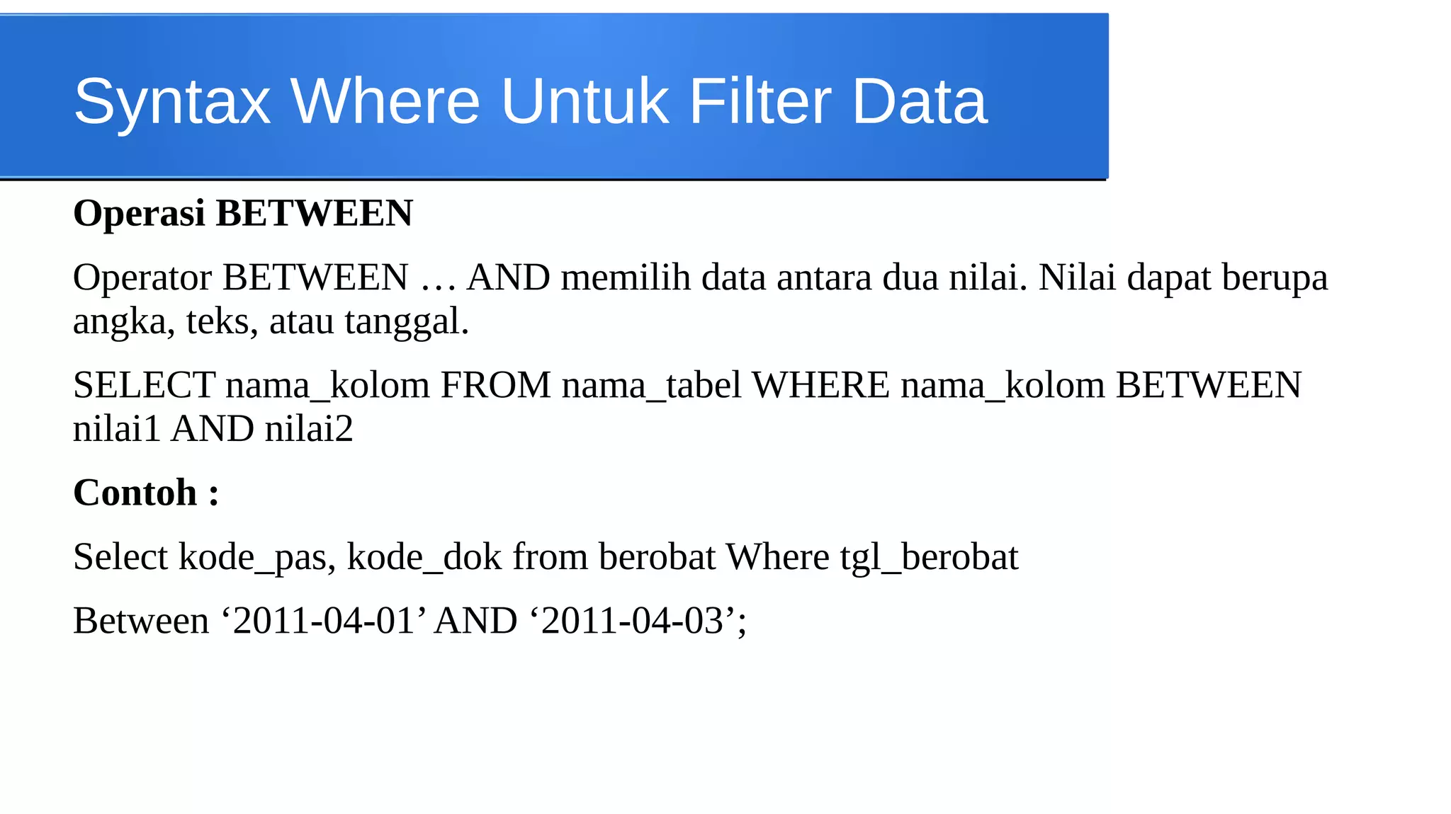 Syntax Where Untuk Filter Data
Operasi BETWEEN
Operator BETWEEN … AND memilih data antara dua nilai. Nilai dapat berupa
angka, teks, atau tanggal.
SELECT nama_kolom FROM nama_tabel WHERE nama_kolom BETWEEN
nilai1 AND nilai2
Contoh :
Select kode_pas, kode_dok from berobat Where tgl_berobat
Between ‘2011-04-01’ AND ‘2011-04-03’;

 