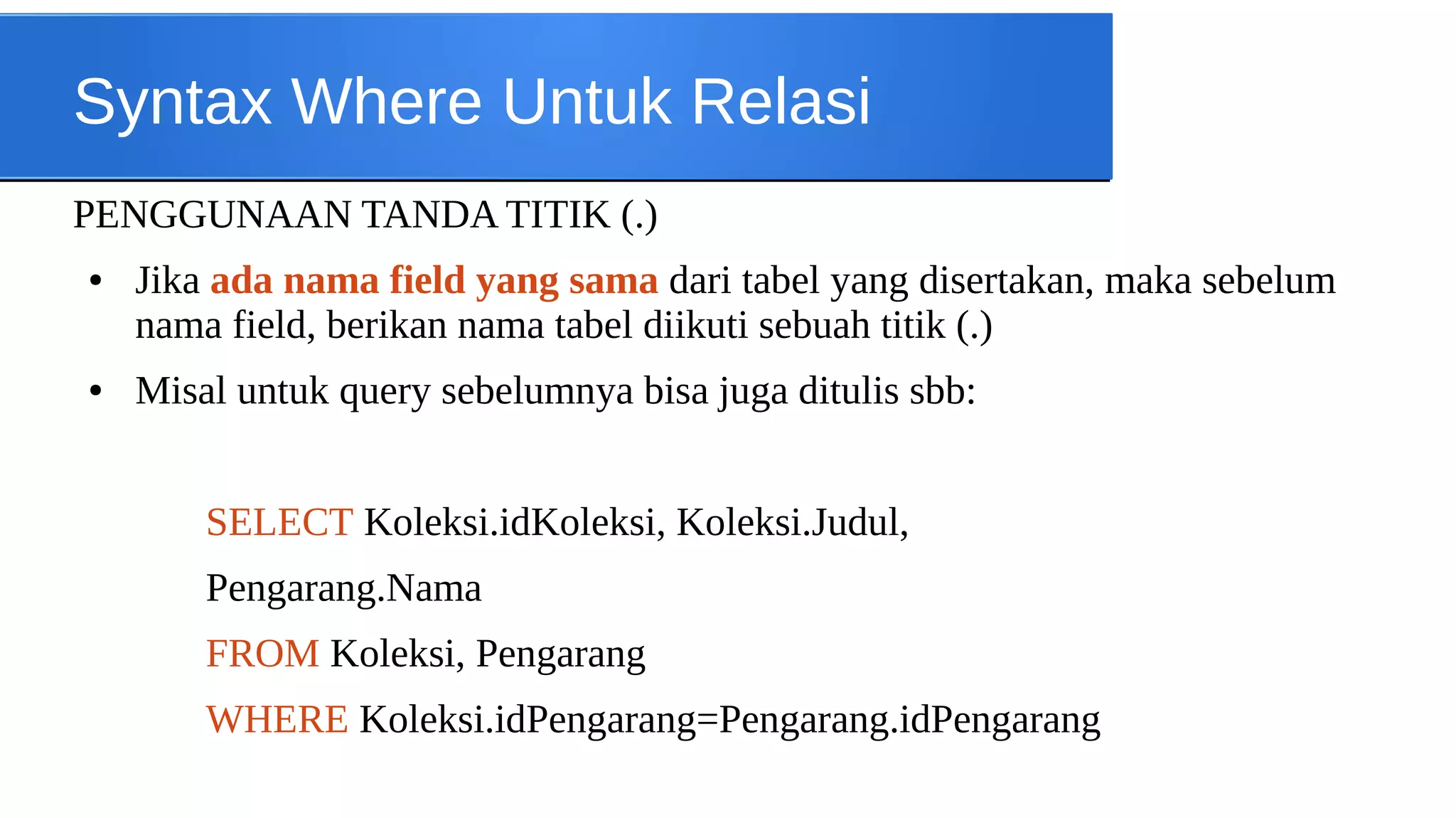 Syntax Where Untuk Relasi
PENGGUNAAN TANDA TITIK (.)
●

●

Jika ada nama field yang sama dari tabel yang disertakan, maka sebelum
nama field, berikan nama tabel diikuti sebuah titik (.)
Misal untuk query sebelumnya bisa juga ditulis sbb:
SELECT Koleksi.idKoleksi, Koleksi.Judul,
Pengarang.Nama
FROM Koleksi, Pengarang
WHERE Koleksi.idPengarang=Pengarang.idPengarang

 