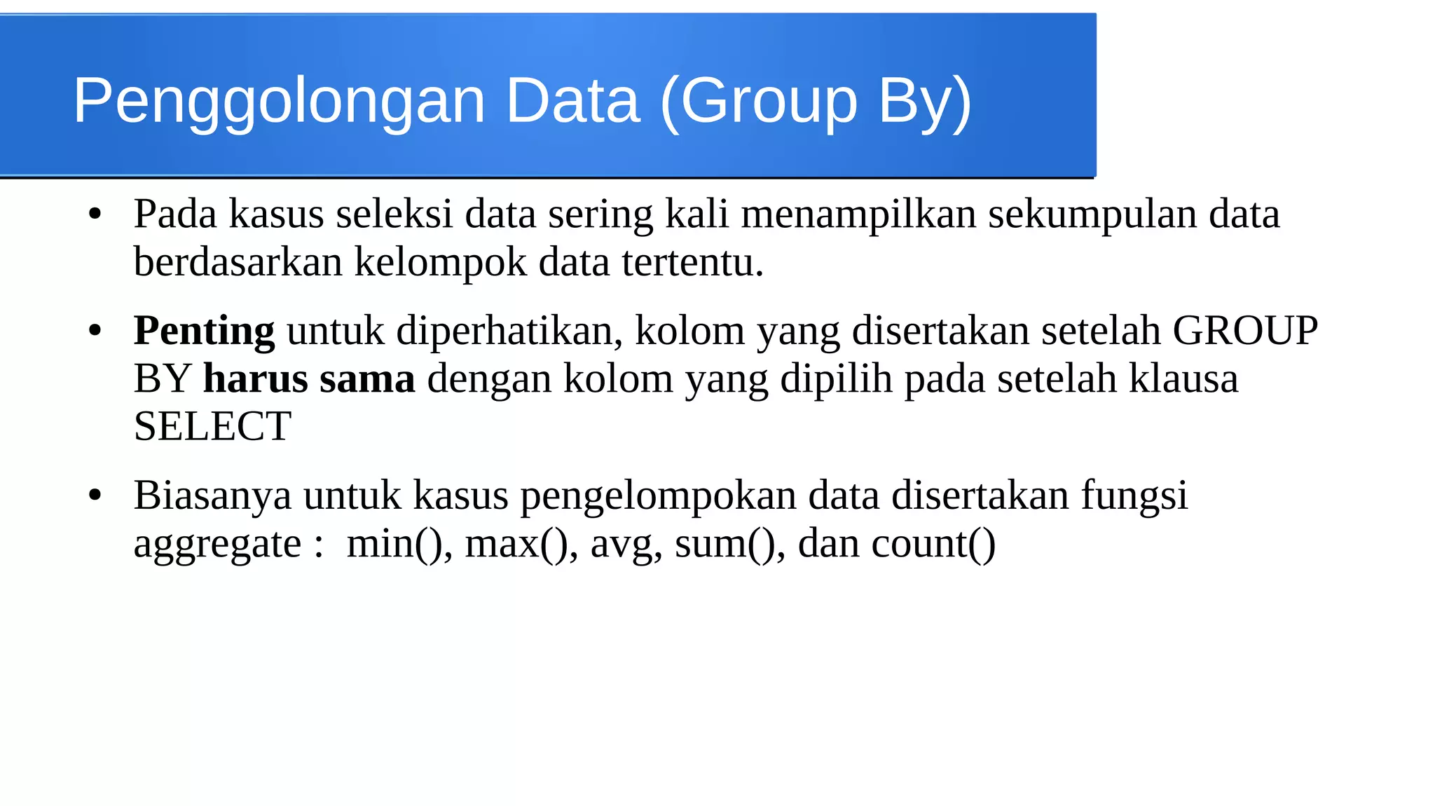 Penggolongan Data (Group By)
●

●

●

Pada kasus seleksi data sering kali menampilkan sekumpulan data
berdasarkan kelompok data tertentu.
Penting untuk diperhatikan, kolom yang disertakan setelah GROUP
BY harus sama dengan kolom yang dipilih pada setelah klausa
SELECT
Biasanya untuk kasus pengelompokan data disertakan fungsi
aggregate : min(), max(), avg, sum(), dan count()

 