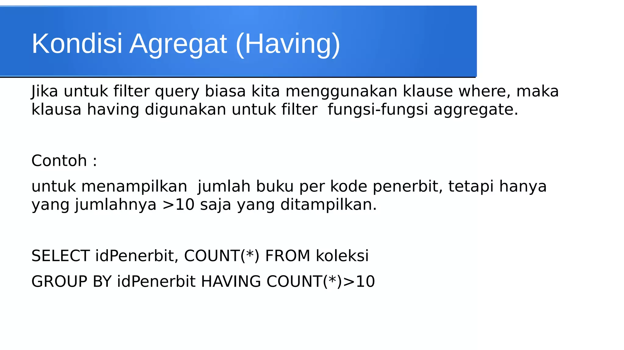 Kondisi Agregat (Having)
Jika untuk filter query biasa kita menggunakan klause where, maka
klausa having digunakan untuk filter fungsi-fungsi aggregate.
Contoh :
untuk menampilkan jumlah buku per kode penerbit, tetapi hanya
yang jumlahnya >10 saja yang ditampilkan.
SELECT idPenerbit, COUNT(*) FROM koleksi
GROUP BY idPenerbit HAVING COUNT(*)>10

 