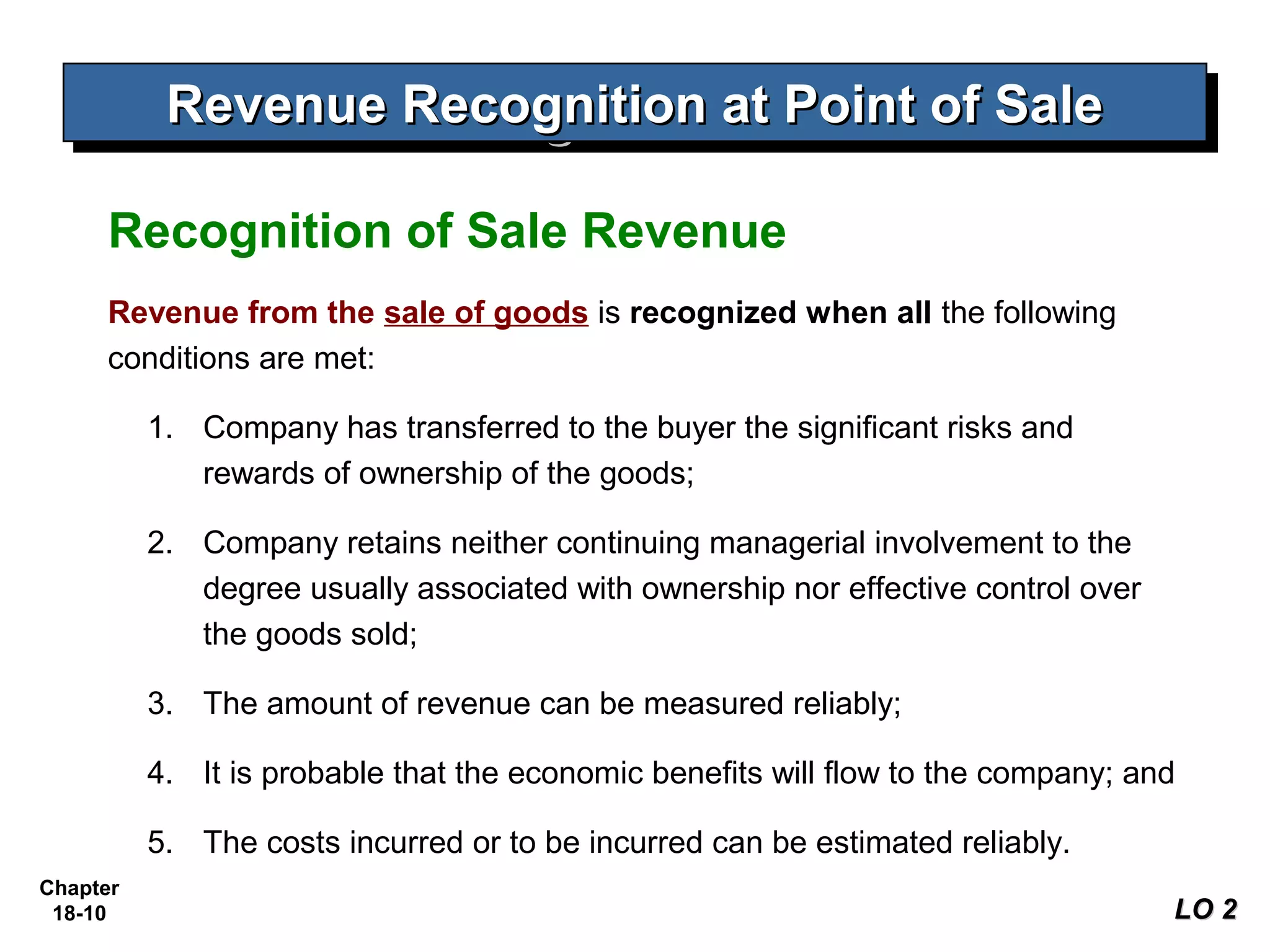 Revenue Recognition at Point of Sale
           Revenue Recognition at Point of Sale

     Recognition of Sale Revenue
     Revenue from the sale of goods is recognized when all the following
     conditions are met:

          1. Company has transferred to the buyer the significant risks and
             rewards of ownership of the goods;

          2. Company retains neither continuing managerial involvement to the
             degree usually associated with ownership nor effective control over
             the goods sold;

          3. The amount of revenue can be measured reliably;

          4. It is probable that the economic benefits will flow to the company; and

          5. The costs incurred or to be incurred can be estimated reliably.
Chapter
 18-10                                                                             LO 2
 